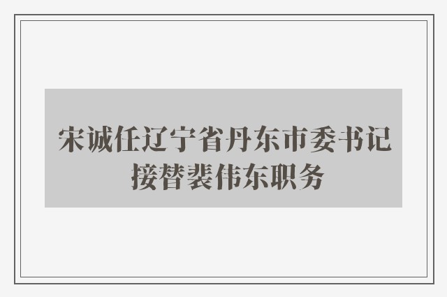 宋诚任辽宁省丹东市委书记 接替裴伟东职务