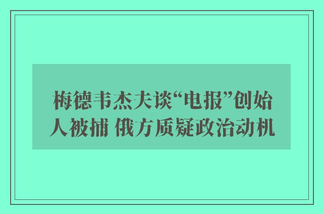 梅德韦杰夫谈“电报”创始人被捕 俄方质疑政治动机