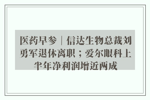 医药早参｜信达生物总裁刘勇军退休离职；爱尔眼科上半年净利润增近两成