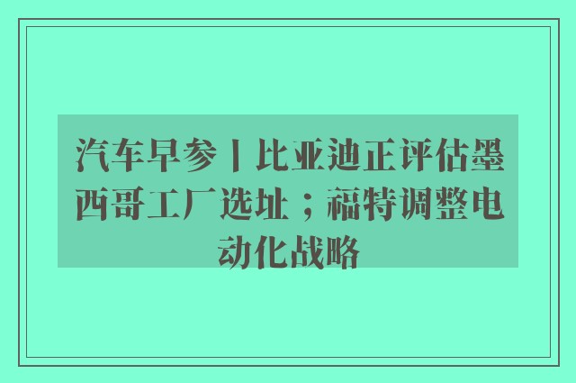 汽车早参丨比亚迪正评估墨西哥工厂选址；福特调整电动化战略