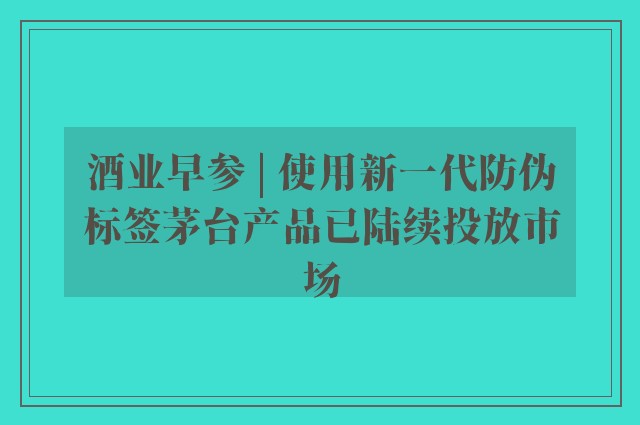 酒业早参 | 使用新一代防伪标签茅台产品已陆续投放市场