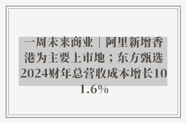 一周未来商业｜阿里新增香港为主要上市地；东方甄选2024财年总营收成本增长101.6%