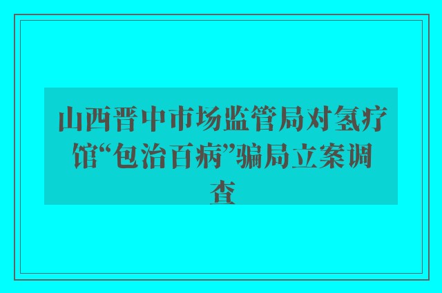 山西晋中市场监管局对氢疗馆“包治百病”骗局立案调查