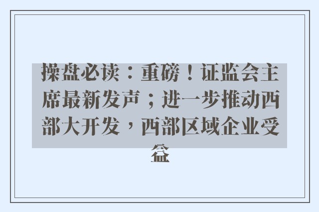 操盘必读：重磅！证监会主席最新发声；进一步推动西部大开发，西部区域企业受益