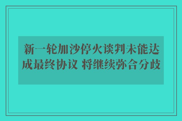 新一轮加沙停火谈判未能达成最终协议 将继续弥合分歧