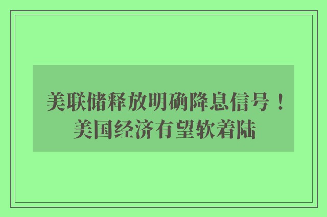 美联储释放明确降息信号！美国经济有望软着陆