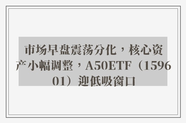 市场早盘震荡分化，核心资产小幅调整，A50ETF（159601）迎低吸窗口