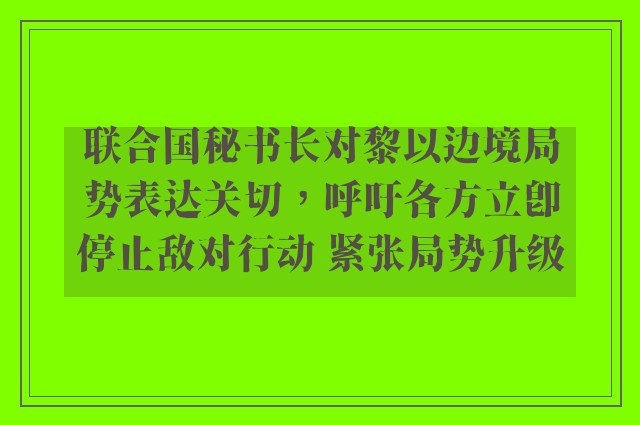 联合国秘书长对黎以边境局势表达关切，呼吁各方立即停止敌对行动 紧张局势升级