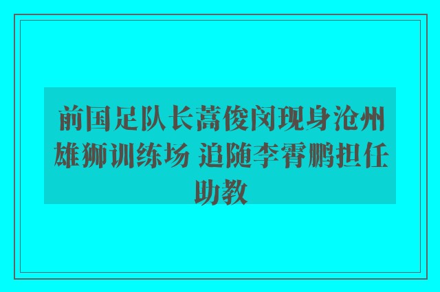 前国足队长蒿俊闵现身沧州雄狮训练场 追随李霄鹏担任助教