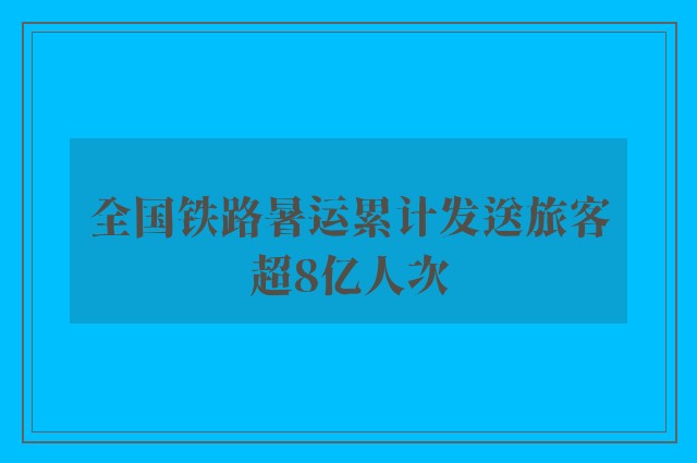 全国铁路暑运累计发送旅客超8亿人次