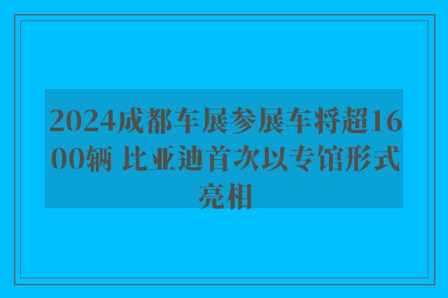 2024成都车展参展车将超1600辆 比亚迪首次以专馆形式亮相