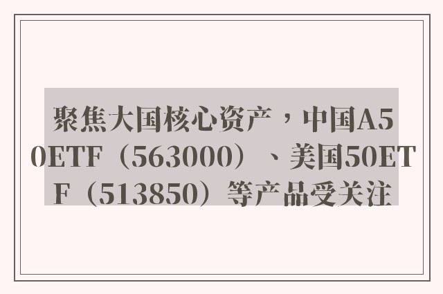 聚焦大国核心资产，中国A50ETF（563000）、美国50ETF（513850）等产品受关注