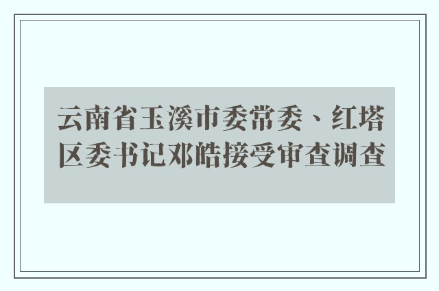 云南省玉溪市委常委、红塔区委书记邓皓接受审查调查