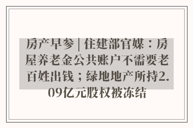 房产早参 | 住建部官媒：房屋养老金公共账户不需要老百姓出钱；绿地地产所持2.09亿元股权被冻结