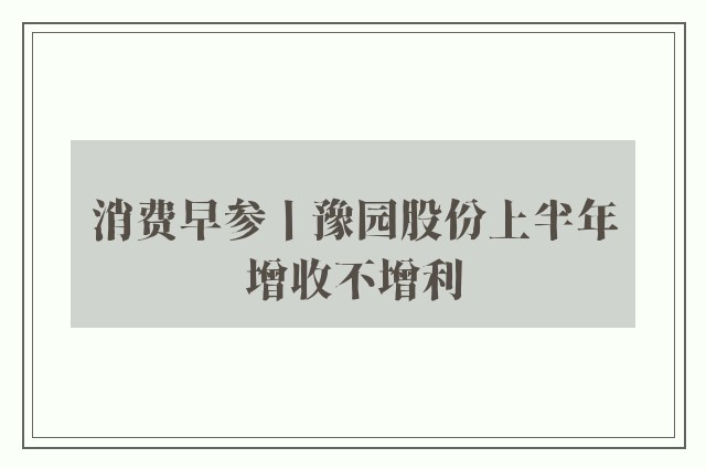 消费早参丨豫园股份上半年增收不增利