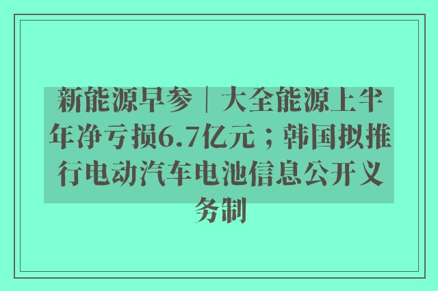 新能源早参｜大全能源上半年净亏损6.7亿元；韩国拟推行电动汽车电池信息公开义务制