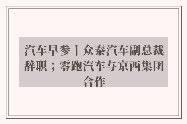 汽车早参丨众泰汽车副总裁辞职；零跑汽车与京西集团合作