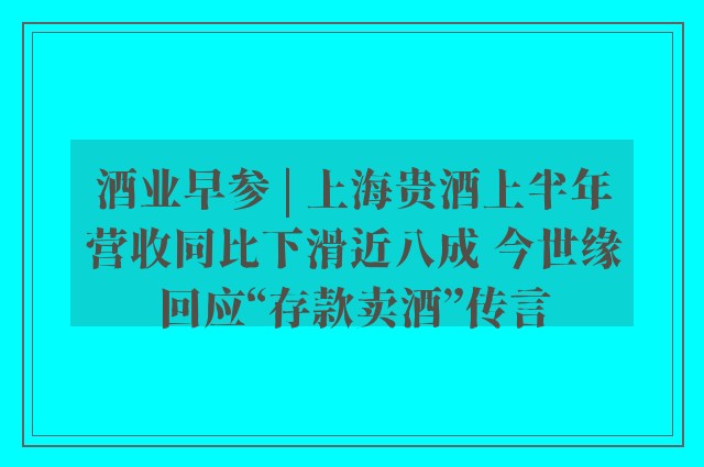 酒业早参 | 上海贵酒上半年营收同比下滑近八成 今世缘回应“存款卖酒”传言