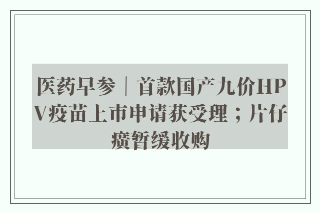 医药早参｜首款国产九价HPV疫苗上市申请获受理；片仔癀暂缓收购