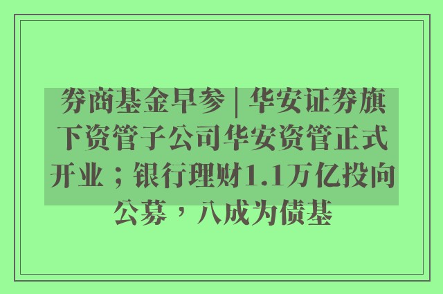 券商基金早参 | 华安证券旗下资管子公司华安资管正式开业；银行理财1.1万亿投向公募，八成为债基