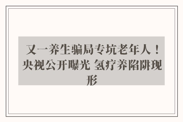 又一养生骗局专坑老年人！央视公开曝光 氢疗养陷阱现形