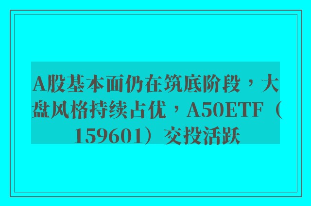 A股基本面仍在筑底阶段，大盘风格持续占优，A50ETF（159601）交投活跃