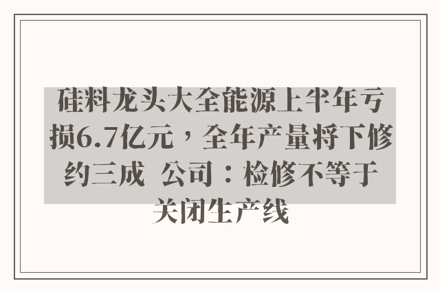 硅料龙头大全能源上半年亏损6.7亿元，全年产量将下修约三成  公司：检修不等于关闭生产线