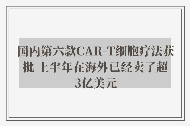 国内第六款CAR-T细胞疗法获批 上半年在海外已经卖了超3亿美元