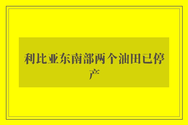 利比亚东南部两个油田已停产