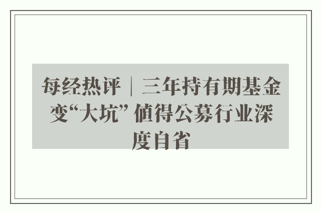 每经热评︱三年持有期基金变“大坑” 值得公募行业深度自省