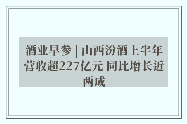 酒业早参 | 山西汾酒上半年营收超227亿元 同比增长近两成