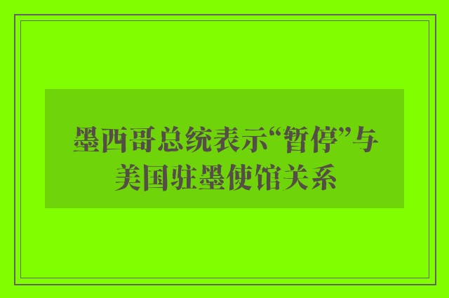 墨西哥总统表示“暂停”与美国驻墨使馆关系