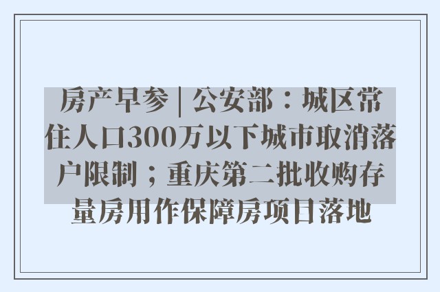 房产早参 | 公安部：城区常住人口300万以下城市取消落户限制；重庆第二批收购存量房用作保障房项目落地