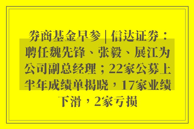 券商基金早参 | 信达证券：聘任魏先锋、张毅、展江为公司副总经理；22家公募上半年成绩单揭晓，17家业绩下滑，2家亏损