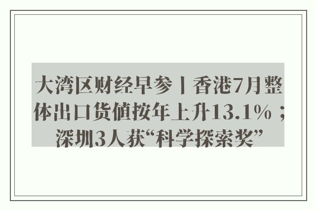 大湾区财经早参丨香港7月整体出口货值按年上升13.1%；深圳3人获“科学探索奖”