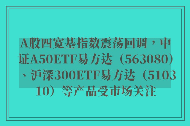 A股四宽基指数震荡回调，中证A50ETF易方达（563080）、沪深300ETF易方达（510310）等产品受市场关注