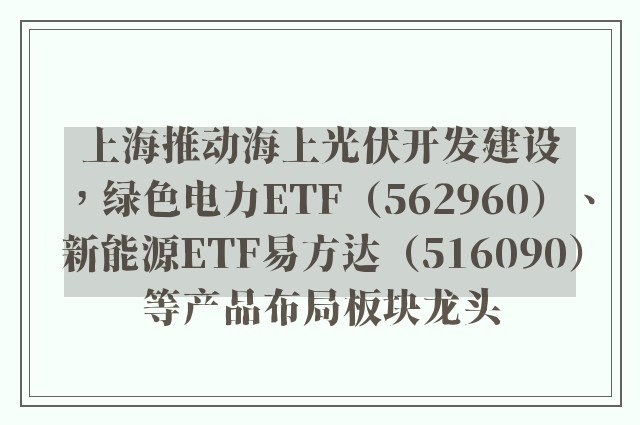 上海推动海上光伏开发建设，绿色电力ETF（562960）、新能源ETF易方达（516090）等产品布局板块龙头