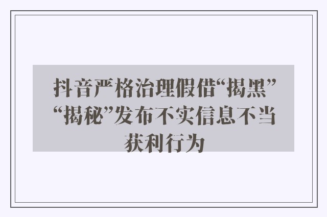 抖音严格治理假借“揭黑”“揭秘”发布不实信息不当获利行为