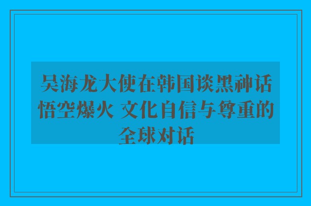 吴海龙大使在韩国谈黑神话悟空爆火 文化自信与尊重的全球对话