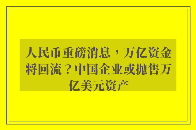 人民币重磅消息，万亿资金将回流？中国企业或抛售万亿美元资产