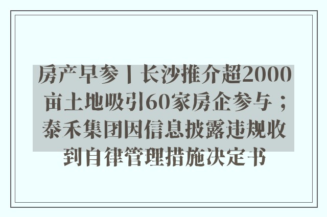 房产早参丨长沙推介超2000亩土地吸引60家房企参与；泰禾集团因信息披露违规收到自律管理措施决定书