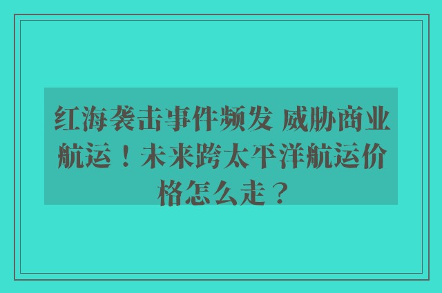 红海袭击事件频发 威胁商业航运！未来跨太平洋航运价格怎么走？