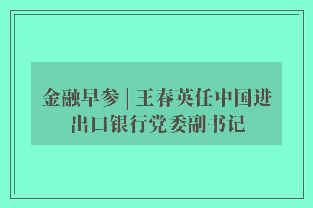 金融早参 | 王春英任中国进出口银行党委副书记