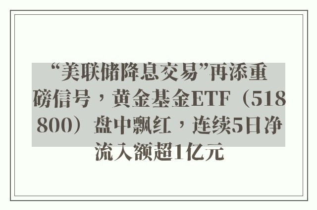 “美联储降息交易”再添重磅信号，黄金基金ETF（518800）盘中飘红，连续5日净流入额超1亿元