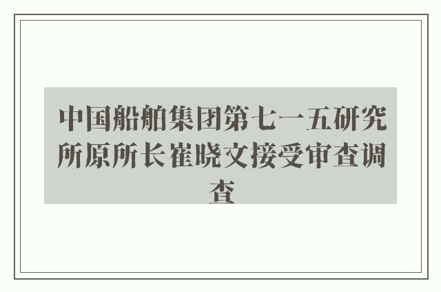 中国船舶集团第七一五研究所原所长崔晓文接受审查调查