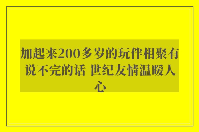 加起来200多岁的玩伴相聚有说不完的话 世纪友情温暖人心