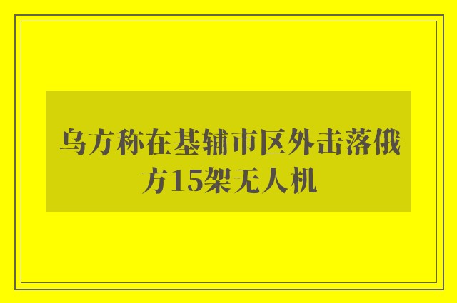 乌方称在基辅市区外击落俄方15架无人机