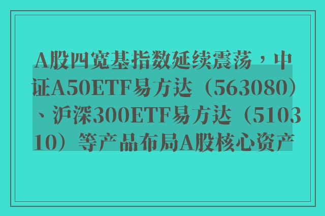 A股四宽基指数延续震荡，中证A50ETF易方达（563080）、沪深300ETF易方达（510310）等产品布局A股核心资产