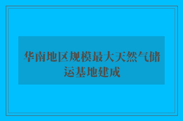 华南地区规模最大天然气储运基地建成