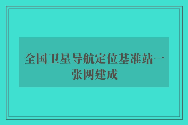 全国卫星导航定位基准站一张网建成